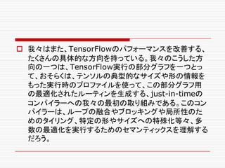 o 我々はまた、TensorFlowのパフォーマンスを改善する、
たくさんの具体的な方向を持っている。我々のこうした方
向の一つは、TensorFlow実行の部分グラフを一つとっ
て、おそらくは、テンソルの典型的なサイズや形の情報を
もった実行時のプロファイルを使って、この部分グラフ用
の最適化されたルーティンを生成する、just-in-timeの
コンパイラーへの我々の最初の取り組みである。このコン
パイラーは、ループの融合やブロッキングや局所性のた
めのタイリング、特定の形やサイズへの特殊化等々、多
数の最適化を実行するためのセマンティックスを理解する
だろう。
 