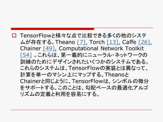 o TensorFlowと様々な点で比較できる多くの他のシステ
ムが存在する。Theano [7], Torch [13], Caffe [26],
Chainer [49], Computational Network Toolkit
[54] 。これらは、第一義的にニューラル・ネットワークの
訓練のためにデザインされたいくつかのシステムである。
これらのシステムは、TensorFlowの実装とは異なって、
計算を単一のマシン上にマップする。Theanoと
Chainerと同じように、TensorFlowは, シンボルの微分
をサポートする。このことは、勾配ベースの最適化アルゴ
リズムの定義と利用を容易にする。
 