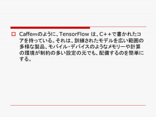 o Caffeｍのように、TensorFlow は、C++で書かれたコ
アを持っている。それは、訓練されたモデルを広い範囲の
多様な製品、モバイル・デバイスのようなメモリーや計算
の環境が制約の多い設定の元でも、配備するのを簡単に
する。
 