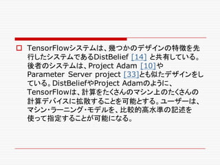 o TensorFlowシステムは、幾つかのデザインの特徴を先
行したシステムであるDistBelief [14] と共有している。
後者のシステムは、Project Adam [10]や
Parameter Server project [33]とも似たデザインをし
ている。DistBeliefやProject Adamのように、
TensorFlowは、計算をたくさんのマシン上のたくさんの
計算デバイスに拡散することを可能とする。ユーザーは、
マシン・ラーニング・モデルを、比較的高水準の記述を
使って指定することが可能になる。
 