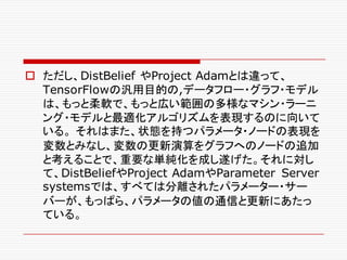 o ただし、DistBelief やProject Adamとは違って、
TensorFlowの汎用目的の,データフロー・グラフ・モデル
は、もっと柔軟で、もっと広い範囲の多様なマシン・ラーニ
ング・モデルと最適化アルゴリズムを表現するのに向いて
いる。 それはまた、状態を持つパラメータ・ノードの表現を
変数とみなし、変数の更新演算をグラフへのノードの追加
と考えることで、重要な単純化を成し遂げた。それに対し
て、DistBeliefやProject AdamやParameter Server
systemsでは、すべては分離されたパラメーター・サー
バーが、もっぱら、パラメータの値の通信と更新にあたっ
ている。
 