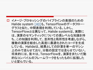 o イメージ・プロセッシングのパイプラインの表現のための
Halide system [40]も、TensorFlowのデータフロー・
グラフと似た、中間表現を利用している。しかし、
TensorFlowとは異なって、Halide systemは、実際に
は、演算のセマンティックについての高レベルな知識を持
ち、この知識を利用して、並列性と局所性を考慮しながら、
複数の演算を結合した高度に最適化されたコードを生成
している。 Halideは、結果としての計算を単一のマシン
上のみで走らせており、分散の設定では走らせていない。
将来的には、我々は、TensorFlowを、演算をまたいだ動
的なコンパイルのフレームワークをもったものに拡張した
いと望んでいる。
 
