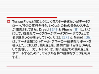 o TensorFlowと同じように、クラスターをまたいだデータフ
ロー・グラフの実行を行う、いくつかの他の分散システム
が開発されてきた。Dryad [24] と Flume [8] は、いか
にして、複雑なワークフローがデータフロー・グラフとして
表現されうるかを示している。CIEL [37] と Naiad [36]
は、データ従属コントロール・フローの一般的なサポートを
導入した。CIELは、繰り返しを、動的に広げられるDAGと
して表現し、一方、 Naiad は、低い遅延での繰り返しを
サポートするために、サイクルを持つ静的なグラフを利用
する。
 