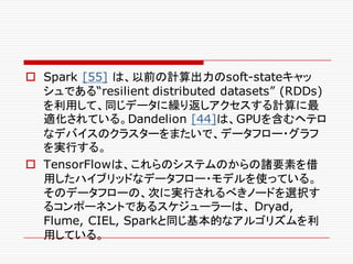 o Spark [55] は、以前の計算出力のsoft-stateキャッ
シュである“resilient distributed datasets” (RDDs)
を利用して、同じデータに繰り返しアクセスする計算に最
適化されている。Dandelion [44]は、GPUを含むヘテロ
なデバイスのクラスターをまたいで、データフロー・グラフ
を実行する。
o TensorFlowは、これらのシステムのからの諸要素を借
用したハイブリッドなデータフロー・モデルを使っている。
そのデータフローの、次に実行されるべきノードを選択す
るコンポーネントであるスケジューラーは、 Dryad,
Flume, CIEL, Sparkと同じ基本的なアルゴリズムを利
用している。
 