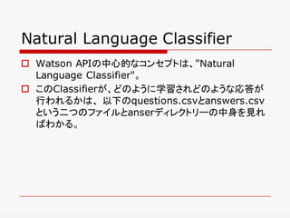 Natural Language Classifier
o Watson APIの中心的なコンセプトは、"Natural
Language Classifier"。
o このClassifierが、どのように学習されどのような応答が
行われるかは、 以下のquestions.csvとanswers.csv
という二つのファイルとanserディレクトリーの中身を見れ
ばわかる。
 