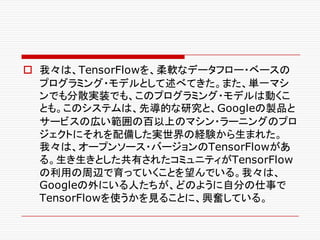 o 我々は、TensorFlowを、柔軟なデータフロー・ベースの
プログラミング・モデルとして述べてきた。また、単一マシ
ンでも分散実装でも、このプログラミング・モデルは動くこ
とも。このシステムは、先導的な研究と、Googleの製品と
サービスの広い範囲の百以上のマシン・ラーニングのプロ
ジェクトにそれを配備した実世界の経験から生まれた。
我々は、オープンソース・バージョンのTensorFlowがあ
る。生き生きとした共有されたコミュニティがTensorFlow
の利用の周辺で育っていくことを望んでいる。我々は、
Googleの外にいる人たちが、どのように自分の仕事で
TensorFlowを使うかを見ることに、興奮している。
 