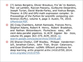 o [7] James Bergstra, Olivier Breuleux, Fre´de´ric Bastien,
Pas- cal Lamblin, Razvan Pascanu, Guillaume Desjardins,
Joseph Turian, David Warde-Farley, and Yoshua Bengio.
Theano: A CPU and GPU math expression compiler. In
Proceedings of the Python for scientific computing con-
ference (SciPy), volume 4, page 3. Austin, TX, 2010.
UMontreal PDF.
o [8] Craig Chambers, Ashish Raniwala, Frances Perry,
Stephen Adams, Robert R Henry, Robert Bradshaw,
and Nathan Weizenbaum. FlumeJava: easy, effi-
cient data-parallel pipelines. In ACM Sigplan No- tices,
volume 45, pages 363–375. ACM, 2010. re-
search.google.com/pubs/archive/35650.pdf.
o [9] Sharan Chetlur, Cliff Woolley, Philippe Vandermer-
sch, Jonathan Cohen, John Tran, Bryan Catanzaro,
and Evan Shelhamer. cuDNN: Efficient primitives for
deep learning. arXiv preprint arXiv:1410.0759, 2014.
arxiv.org/abs/1410.0759.
 