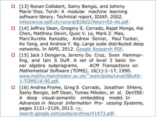 o [13] Ronan Collobert, Samy Bengio, and Johnny
Marie´thoz. Torch: A modular machine learning
software library. Technical report, IDIAP, 2002.
infoscience.epfl.ch/record/82802/files/rr02-46.pdf.
o [14] Jeffrey Dean, Gregory S. Corrado, Rajat Monga, Kai
Chen, Matthieu Devin, Quoc V. Le, Mark Z. Mao,
Marc’Aurelio Ranzato, Andrew Senior, Paul Tucker,
Ke Yang, and Andrew Y. Ng. Large scale distributed deep
networks. In NIPS, 2012. Google Research PDF.
o [15] Jack J Dongarra, Jeremy Du Croz, Sven Hammar-
ling, and Iain S Duff. A set of level 3 basic lin-
ear algebra subprograms. ACM Transactions on
Mathematical Software (TOMS), 16(1):1–17, 1990.
www.maths.manchester.ac.uk/˜sven/pubs/Level3BLAS-
1-TOMS16-90.pdf.
o [16] Andrea Frome, Greg S Corrado, Jonathon Shlens,
Samy Bengio, Jeff Dean, Tomas Mikolov, et al. DeVISE:
A deep visual-semantic embedding model. In
Advances in Neural Information Pro- cessing Systems,
pages 2121–2129, 2013. re-
search.google.com/pubs/archive/41473.pdf.
 