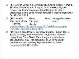 o [17] Javier Gonzalez-Dominguez, Ignacio Lopez-Moreno,
Pe- dro J Moreno, and Joaquin Gonzalez-Rodriguez.
Frame- by-frame language identification in short
utterances using deep neural networks. Neural Networks,
64:49–58, 2015.
o [18] Otavio Good. How Google Translate
squeezes deep learning onto a
phone, 2015.
googleresearch.blogspot.com/2015/07/how-google-
translate-squeezes-deep.html.
o [19] Ian J. Goodfellow, Yaroslav Bulatov, Julian Ibarz,
Sacha Arnoud, and Vinay Shet. Multi-digit number
recognition from Street View imagery using deep
convolutional neu- ral networks. In International
Conference on Learning Representations, 2014.
arxiv.org/pdf/1312.6082.
 