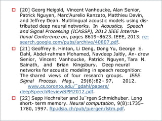 o [20] Georg Heigold, Vincent Vanhoucke, Alan Senior,
Patrick Nguyen, Marc’Aurelio Ranzato, Matthieu Devin,
and Jeffrey Dean. Multilingual acoustic models using dis-
tributed deep neural networks. In Acoustics, Speech
and Signal Processing (ICASSP), 2013 IEEE Interna-
tional Conference on, pages 8619–8623. IEEE, 2013. re-
search.google.com/pubs/archive/40807.pdf.
o [21] Geoffrey E. Hinton, Li Deng, Dong Yu, George E.
Dahl, Abdel-rahman Mohamed, Navdeep Jaitly, An- drew
Senior, Vincent Vanhoucke, Patrick Nguyen, Tara N.
Sainath, and Brian Kingsbury. Deep neural
networks for acoustic modeling in speech recognition:
The shared views of four research groups. IEEE
Signal Process. Mag., 29(6):82– 97, 2012.
www.cs.toronto.edu/˜gdahl/papers/
deepSpeechReviewSPM2012.pdf.
o [22] Sepp Hochreiter and Ju¨rgen Schmidhuber. Long
short- term memory. Neural computation, 9(8):1735–
1780, 1997. ftp.idsia.ch/pub/juergen/lstm.pdf.
 