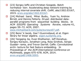 o [23] Sergey Ioffe and Christian Szegedy. Batch
normaliza- tion: Accelerating deep network training by
reducing internal covariate shift. CoRR, abs/1502.03167,
2015. arxiv.org/abs/1502.03167.
o [24] Michael Isard, Mihai Budiu, Yuan Yu, Andrew
Birrell, and Dennis Fetterly. Dryad: distributed data-
parallel programs from sequential building blocks. In
ACM SIGOPS Operating Systems Review, volume 41,
pages 59–72. ACM, 2007.
www.michaelisard.com/pubs/eurosys07.pdf.
o [25] Benoˆıt Jacob, Gae¨l Guennebaud, et al. Eigen
library for linear algebra. eigen.tuxfamily.org.
o [26] Yangqing Jia, Evan Shelhamer, Jeff Donahue,
Sergey Karayev, Jonathan Long, Ross Girshick, Sergio
Guadar- rama, and Trevor Darrell. Caffe: Convolutional
archi- tecture for fast feature embedding. In
Proceedings of the ACM International Conference on
Multimedia, pages 675–678. ACM, 2014.
arxiv.org/pdf/1408.5093.
 