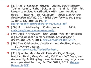 o [27] Andrej Karpathy, George Toderici, Sachin Shetty,
Tommy Leung, Rahul Sukthankar, and Li Fei- Fei.
Large-scale video classification with con- volutional
neural networks. In Computer Vision and Pattern
Recognition (CVPR), 2014 IEEE Con- ference on, pages
1725–1732. IEEE, 2014. re-
search.google.com/pubs/archive/42455.pdf.
o [28] A Krizhevsky. Cuda-convnet, 2014.
code.google.com/p/cuda-convnet/.
o [29] Alex Krizhevsky. One weird trick for paralleliz-
ing convolutional neural networks. arXiv preprint
arXiv:1404.5997, 2014. arxiv.org/abs/1404.5997.
o [30] Alex Krizhevsky, Vinod Nair, and Geoffrey Hinton.
The CIFAR-10 dataset.
www.cs.toronto.edu/˜kriz/cifar.html.
o [31] Quoc Le, Marc’Aurelio Ranzato, Rajat Monga,
Matthieu Devin, Greg Corrado, Kai Chen, Jeff Dean, and
Andrew Ng. Building high-level features using large scale
unsu- pervised learning. In ICML’2012, 2012. Google
Research PDF
 