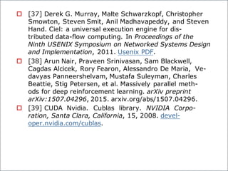 o [37] Derek G. Murray, Malte Schwarzkopf, Christopher
Smowton, Steven Smit, Anil Madhavapeddy, and Steven
Hand. Ciel: a universal execution engine for dis-
tributed data-flow computing. In Proceedings of the
Ninth USENIX Symposium on Networked Systems Design
and Implementation, 2011. Usenix PDF.
o [38] Arun Nair, Praveen Srinivasan, Sam Blackwell,
Cagdas Alcicek, Rory Fearon, Alessandro De Maria, Ve-
davyas Panneershelvam, Mustafa Suleyman, Charles
Beattie, Stig Petersen, et al. Massively parallel meth-
ods for deep reinforcement learning. arXiv preprint
arXiv:1507.04296, 2015. arxiv.org/abs/1507.04296.
o [39] CUDA Nvidia. Cublas library. NVIDIA Corpo-
ration, Santa Clara, California, 15, 2008. devel-
oper.nvidia.com/cublas.
 
