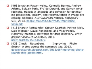 o [40] Jonathan Ragan-Kelley, Connelly Barnes, Andrew
Adams, Sylvain Paris, Fre´do Durand, and Saman Ama-
rasinghe. Halide: A language and compiler for optimiz-
ing parallelism, locality, and recomputation in image pro-
cessing pipelines. ACM SIGPLAN Notices, 48(6):519–
530, 2013. people.csail.mit.edu/fredo/tmp/Halide-
5min.pdf.
o [41] Bharath Ramsundar, Steven Kearnes, Patrick Riley,
Dale Webster, David Konerding, and Vijay Pande.
Massively multitask networks for drug discovery. arXiv
preprint arXiv:1502.02072, 2015.
arxiv.org/abs/1502.02072.
o [43] Chuck Rosenberg. Improving Photo
Search: A step across the semantic gap, 2013.
googleresearch.blogspot.com/2013/06/improving-photo-
search-step-across.html.
 
