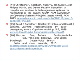 o [44] Christopher J Rossbach, Yuan Yu, Jon Currey, Jean-
Philippe Martin, and Dennis Fetterly. Dandelion: a
compiler and runtime for heterogeneous systems. In
Proceedings of the Twenty-Fourth ACM Symposium
on Operating Systems Principles, pages 49–68. ACM,
2013. research-srv.microsoft.com/pubs/201110/sosp13-
dandelion-final.pdf.
o [45] David E Rumelhart, Geoffrey E Hinton, and Ronald J
Williams. Learning representations by back-
propagating errors. Cognitive modeling, 5:3, 1988.
www.cs.toronto.edu/ hinton/absps/naturebp.pdf.
o [46] Has¸im Sak, Andrew Senior,Kanishka
Rao, Franc¸oise Beaufays, and Johan
Schalkwyk. Google Voice Search:
faster and more accurate, 2015.
googleresearch.blogspot.com/2015/09/google-voice-
search-faster-and-more.html.
 