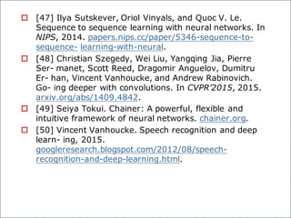 o [47] Ilya Sutskever, Oriol Vinyals, and Quoc V. Le.
Sequence to sequence learning with neural networks. In
NIPS, 2014. papers.nips.cc/paper/5346-sequence-to-
sequence- learning-with-neural.
o [48] Christian Szegedy, Wei Liu, Yangqing Jia, Pierre
Ser- manet, Scott Reed, Dragomir Anguelov, Dumitru
Er- han, Vincent Vanhoucke, and Andrew Rabinovich.
Go- ing deeper with convolutions. In CVPR’2015, 2015.
arxiv.org/abs/1409.4842.
o [49] Seiya Tokui. Chainer: A powerful, flexible and
intuitive framework of neural networks. chainer.org.
o [50] Vincent Vanhoucke. Speech recognition and deep
learn- ing, 2015.
googleresearch.blogspot.com/2012/08/speech-
recognition-and-deep-learning.html.
 