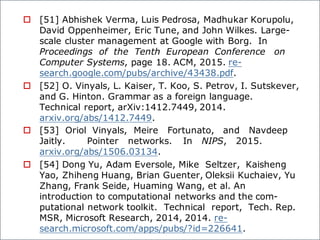 o [51] Abhishek Verma, Luis Pedrosa, Madhukar Korupolu,
David Oppenheimer, Eric Tune, and John Wilkes. Large-
scale cluster management at Google with Borg. In
Proceedings of the Tenth European Conference on
Computer Systems, page 18. ACM, 2015. re-
search.google.com/pubs/archive/43438.pdf.
o [52] O. Vinyals, L. Kaiser, T. Koo, S. Petrov, I. Sutskever,
and G. Hinton. Grammar as a foreign language.
Technical report, arXiv:1412.7449, 2014.
arxiv.org/abs/1412.7449.
o [53] Oriol Vinyals, Meire Fortunato, and Navdeep
Jaitly. Pointer networks. In NIPS, 2015.
arxiv.org/abs/1506.03134.
o [54] Dong Yu, Adam Eversole, Mike Seltzer, Kaisheng
Yao, Zhiheng Huang, Brian Guenter, Oleksii Kuchaiev, Yu
Zhang, Frank Seide, Huaming Wang, et al. An
introduction to computational networks and the com-
putational network toolkit. Technical report, Tech. Rep.
MSR, Microsoft Research, 2014, 2014. re-
search.microsoft.com/apps/pubs/?id=226641.
 