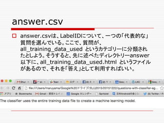 answer.csv
o answer.csvは、LabelIDについて、一つの「代表的な」
質問を選んでいる。ここで、質問が、
all_training_data_used というカテゴリーに分類され
たとしよう。そうすると、先に述べたディレクトリーanswer
以下に、all_training_data_used.html というファイル
があるので、それを「答え」として利用すればいい。
 