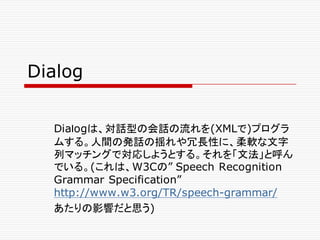 Dialog
Diaｌogは、対話型の会話の流れを(XMLで)プログラ
ムする。人間の発話の揺れや冗長性に、柔軟な文字
列マッチングで対応しようとする。それを「文法」と呼ん
でいる。(これは、W3Cの” Speech Recognition
Grammar Specification”
http://www.w3.org/TR/speech-grammar/
あたりの影響だと思う)
 