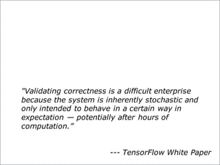 "Validating correctness is a difficult enterprise
because the system is inherently stochastic and
only intended to behave in a certain way in
expectation — potentially after hours of
computation.”
--- TensorFlow White Paper
 