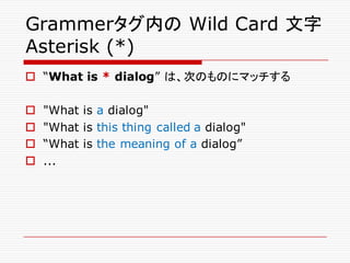 Grammerタグ内の Wild Card 文字
Asterisk (*)
o “What is * dialog” は、次のものにマッチする
o "What is a dialog"
o "What is this thing called a dialog"
o “What is the meaning of a dialog”
o ...
 