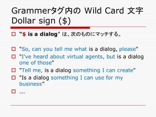 Grammerタグ内の Wild Card 文字
Dollar sign ($)
o “$ is a dialog” は、次のものにマッチする。
o "So, can you tell me what is a dialog, please"
o "I've heard about virtual agents, but is a dialog
one of those"
o "Tell me, is a dialog something I can create"
o "Is a dialog something I can use for my
business”
o ...
 
