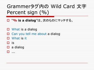Grammerタグ内の Wild Card 文字
Percent sign (%)
o “% is a dialog”は、次のものにマッチする。
o What is a dialog
o Can you tell me about a dialog
o What is it
o is
o a dialog
o ...
 