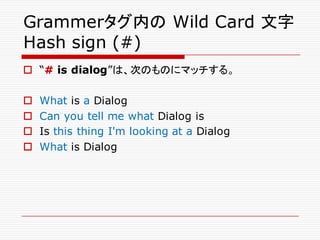Grammerタグ内の Wild Card 文字
Hash sign (#)
o “# is dialog”は、次のものにマッチする。
o What is a Dialog
o Can you tell me what Dialog is
o Is this thing I'm looking at a Dialog
o What is Dialog
 