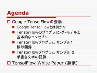 Agenda
o Google TensolFlowの登場
n Google TensolFlowとは何か？
n TensorFlowのプログラミング・モデルと
基本的なコンセプト
n TensorFlowプログラム サンプル１
線形回帰
n TensorFlowプログラム サンプル ２
手書き文字の認識
o TensolFlow White Paper (翻訳)
 