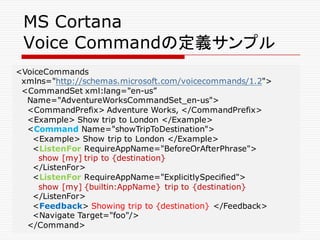 MS Cortana
Voice Commandの定義サンプル
<VoiceCommands
xmlns="http://schemas.microsoft.com/voicecommands/1.2">
<CommandSet xml:lang="en-us”
Name="AdventureWorksCommandSet_en-us">
<CommandPrefix> Adventure Works, </CommandPrefix>
<Example> Show trip to London </Example>
<Command Name="showTripToDestination">
<Example> Show trip to London </Example>
<ListenFor RequireAppName="BeforeOrAfterPhrase">
show [my] trip to {destination}
</ListenFor>
<ListenFor RequireAppName="ExplicitlySpecified">
show [my] {builtin:AppName} trip to {destination}
</ListenFor>
<Feedback> Showing trip to {destination} </Feedback>
<Navigate Target="foo"/>
</Command>
 