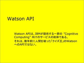 Watson API
Watson APIは、IBMが提供する一群の ”Cognitive
Computing” 向けのサービスの総体である。
それは、数年前に人間を破った「クイズ王」のWatson
へのAPIではない。
 