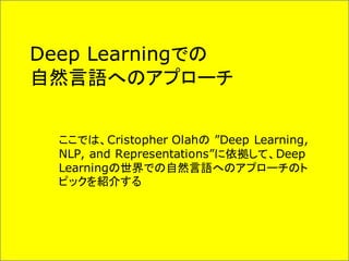 Deep Learningでの
自然言語へのアプローチ
ここでは、Cristopher Olahの ”Deep Learning,
NLP, and Representations”に依拠して、Deep
Learningの世界での自然言語へのアプローチのト
ピックを紹介する
 