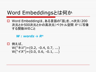 Word Embeddingsとは何か
o Word Embeddingは、ある言語の「語」を、n次元（200
次元とか500次元とかの高次元）ベクトル空間 Rn に写像
する関数Wのこと
W : words → Rn
o 例えば、
W(‘‘ネコ“)=(0.2, -0.4, 0.7, ...)
W(‘‘イヌ")=(0.0, 0.6, -0.1, ...)
 