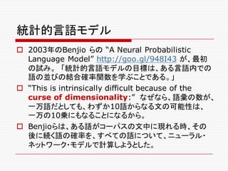 統計的言語モデル
o 2003年のBenjio らの “A Neural Probabilistic
Language Model” http://goo.gl/948I43 が、最初
の試み。 「統計的言語モデルの目標は、ある言語内での
語の並びの結合確率関数を学ぶことである。」
o “This is intrinsically difficult because of the
curse of dimensionality:” なぜなら、語彙の数が、
一万語だとしても、わずか10語からなる文の可能性は、
一万の10乗にもなることになるから。
o Benjioらは、ある語がコーパスの文中に現れる時、その
後に続く語の確率を、すべての語について、ニューラル・
ネットワーク・モデルで計算しようとした。
 