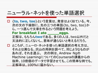 ニューラル・ネットを使った単語選択
o {to, two, too}という言葉は、発音はよく似ている。今、
次の文の下線部に、先の三つの単語{to, two, too}か
ら、一つ選んで文章を作るという問題を考えよう。
For breakfast I ate _____eggs.
正解は、もちろんtwoである。多くの人は、two以外だと
文法的に正しくないし、意味が通らないと考えるだろう。
o ところが、ニューロ・ネットを使った単語選択の考え方は、
それとは異なる。沢山の用例を調べて、同じようなものが
あれば、それを選ぶ。 次の例は、Andrew Ngの
Machine LearningについてのCourseraの講義からの
抜粋。10億個のデータで学習させても、この簡単な例でも、
正解率は、100%に届かない。
 
