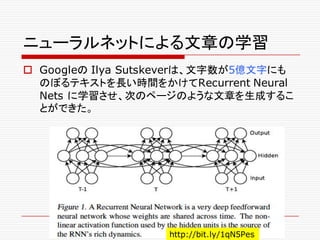 ニューラルネットによる文章の学習
o Googleの Ilya Sutskeverは、文字数が5億文字にも
のぼるテキストを長い時間をかけてRecurrent Neural
Nets に学習させ、次のページのような文章を生成するこ
とができた。
http://bit.ly/1qN5Pes
 