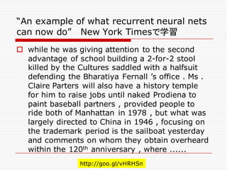 “An example of what recurrent neural nets
can now do” New York Timesで学習
o while he was giving attention to the second
advantage of school building a 2-for-2 stool
killed by the Cultures saddled with a halfsuit
defending the Bharatiya Fernall ’s office . Ms .
Claire Parters will also have a history temple
for him to raise jobs until naked Prodiena to
paint baseball partners , provided people to
ride both of Manhattan in 1978 , but what was
largely directed to China in 1946 , focusing on
the trademark period is the sailboat yesterday
and comments on whom they obtain overheard
within the 120th anniversary , where ......
http://goo.gl/vHRHSn
 