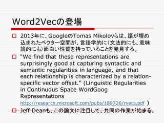 Word2Vecの登場
o 2013年に、GoogleのTomas Mikolovらは、語が埋め
込まれたベクター空間が、言語学的に（文法的にも、意味
論的にも）面白い性質を持っていることを発見する。
o “We find that these representations are
surprisingly good at capturing syntactic and
semantic regularities in language, and that
each relationship is characterized by a relation-
specific vector offset.” (Linguistic Regularities
in Continuous Space WordGoog
Representations
http://research.microsoft.com/pubs/189726/rvecs.pdf )
o Jeff Deanも、この論文に注目して、共同の作業が始まる。
 