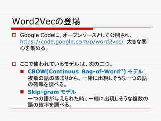 Word2Vecの登場
o Google Codeに、オープンソースとして公開され、
https://code.google.com/p/word2vec/ 大きな関
心を集める。
o ここで使われているモデルは、次の二つ。
n CBOW(Continuus Bag-of-Word”) モデル
複数の語の集まりから、一緒に出現しそうな一つの語
の確率を調べる。
n Skip-gram モデル
一つの語が与えられた時、一緒に出現しそうな複数の
語の確率を調べる。
 