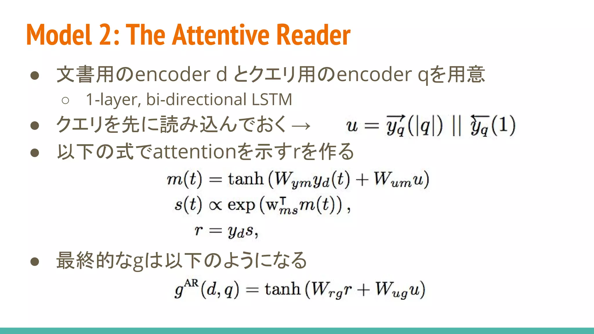 Model 2: The Attentive Reader
● 文書用のencoder d とクエリ用のencoder qを用意
○ 1-layer, bi-directional LSTM
● クエリを先に読み込んでおく →
● 以下の式でattentionを示すrを作る
● 最終的なgは以下のようになる
 