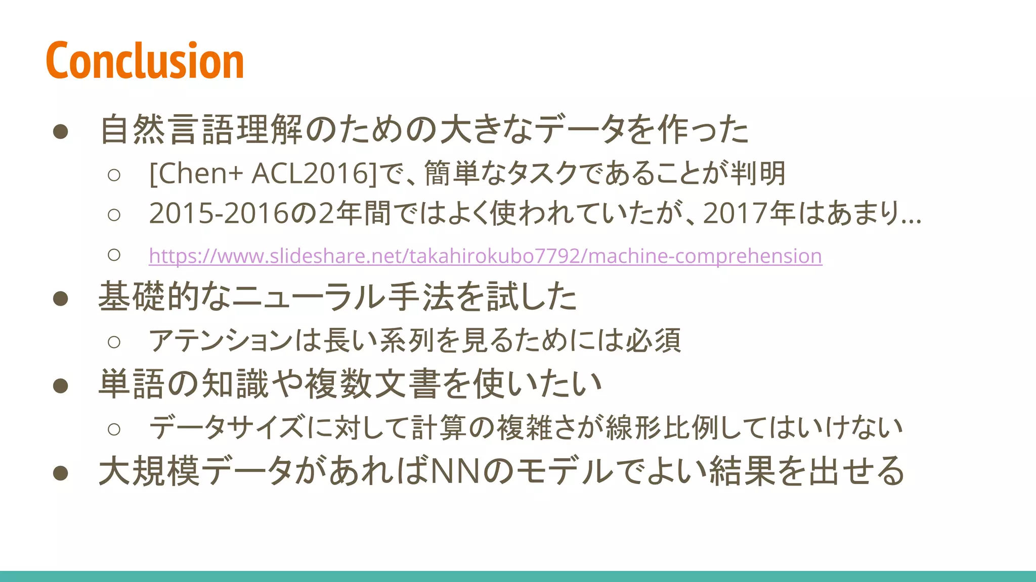 Conclusion
● 自然言語理解のための大きなデータを作った
○ [Chen+ ACL2016]で、簡単なタスクであることが判明
○ 2015-2016の2年間ではよく使われていたが、2017年はあまり…
○ https://www.slideshare.net/takahirokubo7792/machine-comprehension
● 基礎的なニューラル手法を試した
○ アテンションは長い系列を見るためには必須
● 単語の知識や複数文書を使いたい
○ データサイズに対して計算の複雑さが線形比例してはいけない
● 大規模データがあればNNのモデルでよい結果を出せる
 