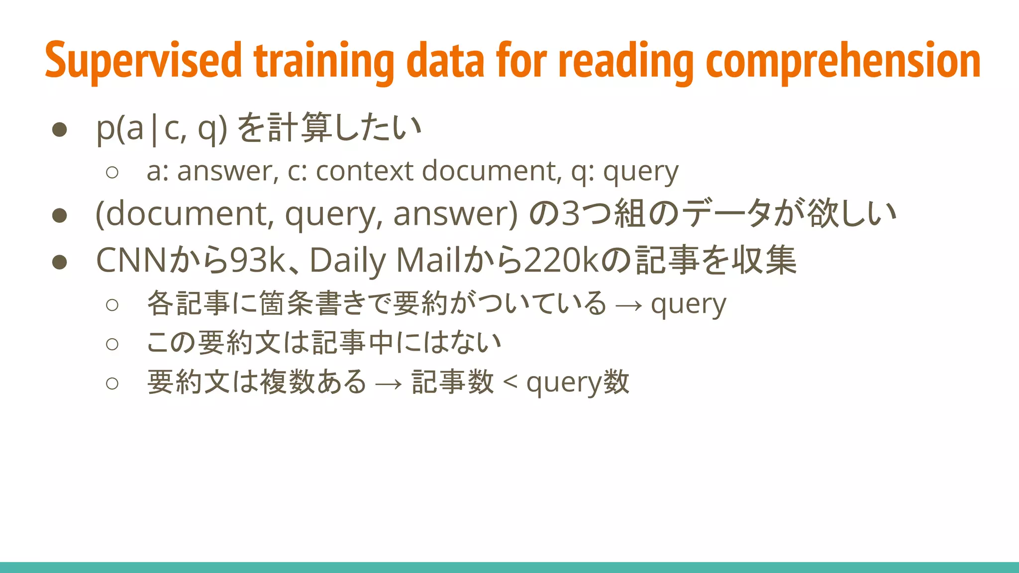 Supervised training data for reading comprehension
● p(a|c, q) を計算したい
○ a: answer, c: context document, q: query
● (document, query, answer) の3つ組のデータが欲しい
● CNNから93k、Daily Mailから220kの記事を収集
○ 各記事に箇条書きで要約がついている → query
○ この要約文は記事中にはない
○ 要約文は複数ある → 記事数 < query数
 