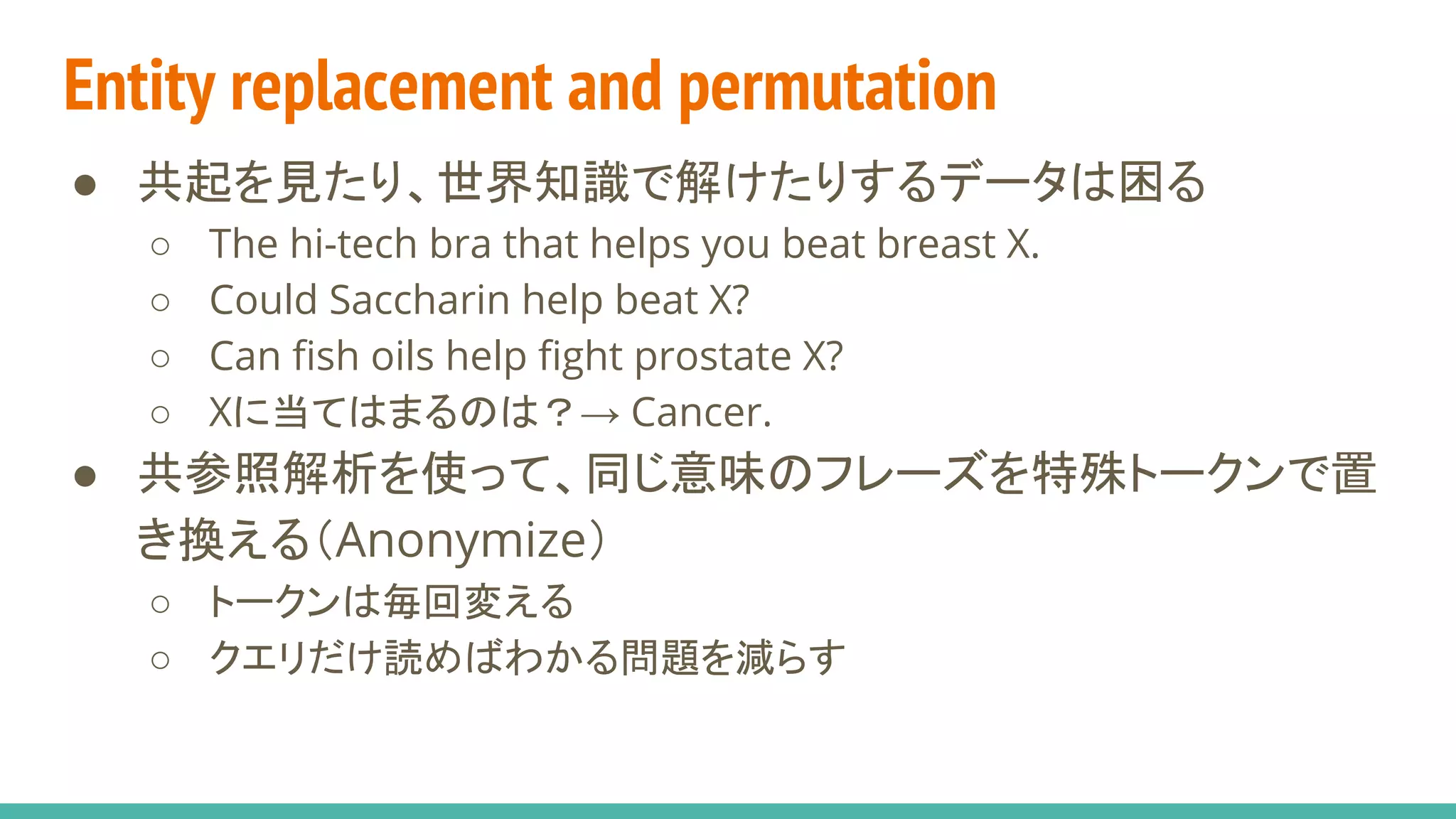 Entity replacement and permutation
● 共起を見たり、世界知識で解けたりするデータは困る
○ The hi-tech bra that helps you beat breast X.
○ Could Saccharin help beat X?
○ Can fish oils help fight prostate X?
○ Xに当てはまるのは？→ Cancer.
● 共参照解析を使って、同じ意味のフレーズを特殊トークンで置
き換える（Anonymize）
○ トークンは毎回変える
○ クエリだけ読めばわかる問題を減らす
 