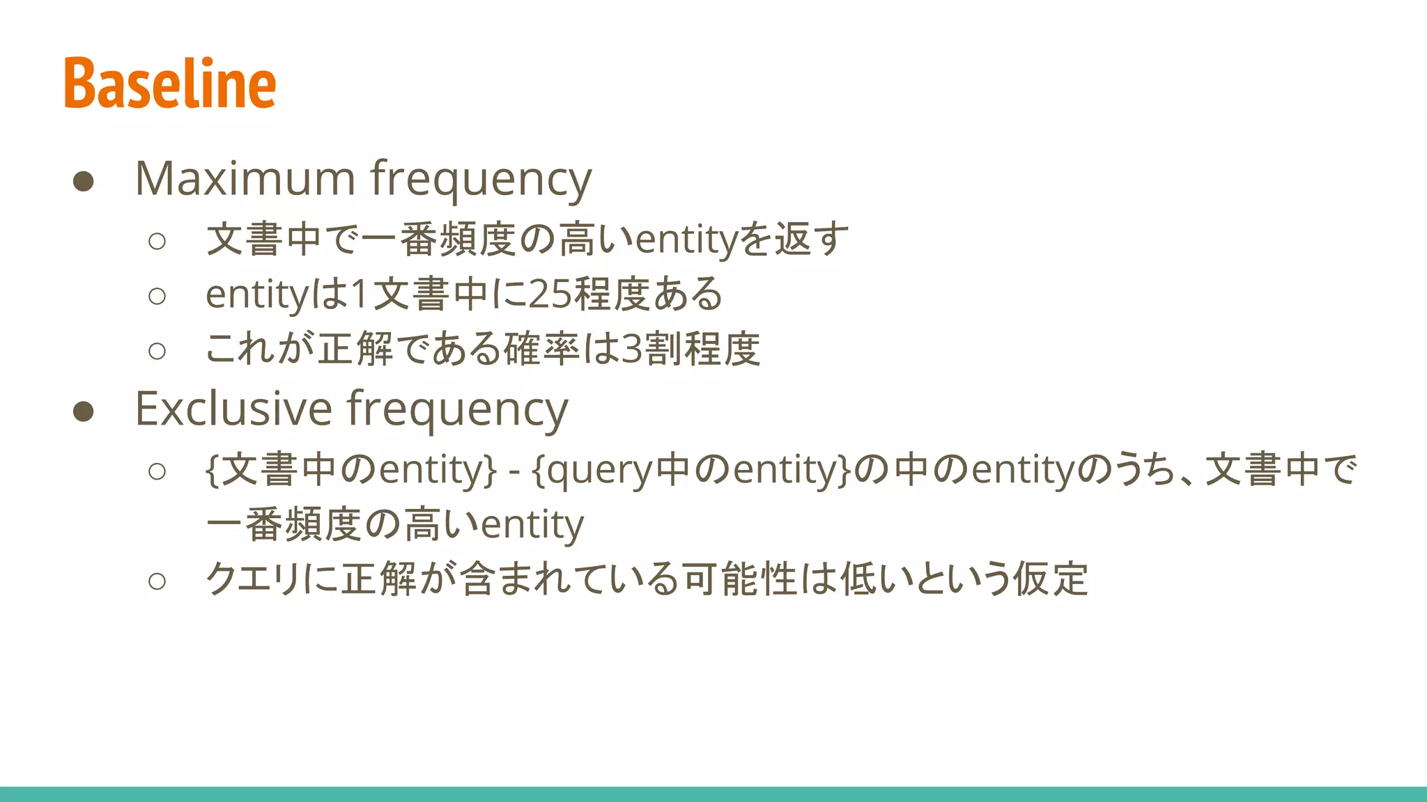 Baseline
● Maximum frequency
○ 文書中で一番頻度の高いentityを返す
○ entityは1文書中に25程度ある
○ これが正解である確率は3割程度
● Exclusive frequency
○ {文書中のentity} - {query中のentity}の中のentityのうち、文書中で
一番頻度の高いentity
○ クエリに正解が含まれている可能性は低いという仮定
 