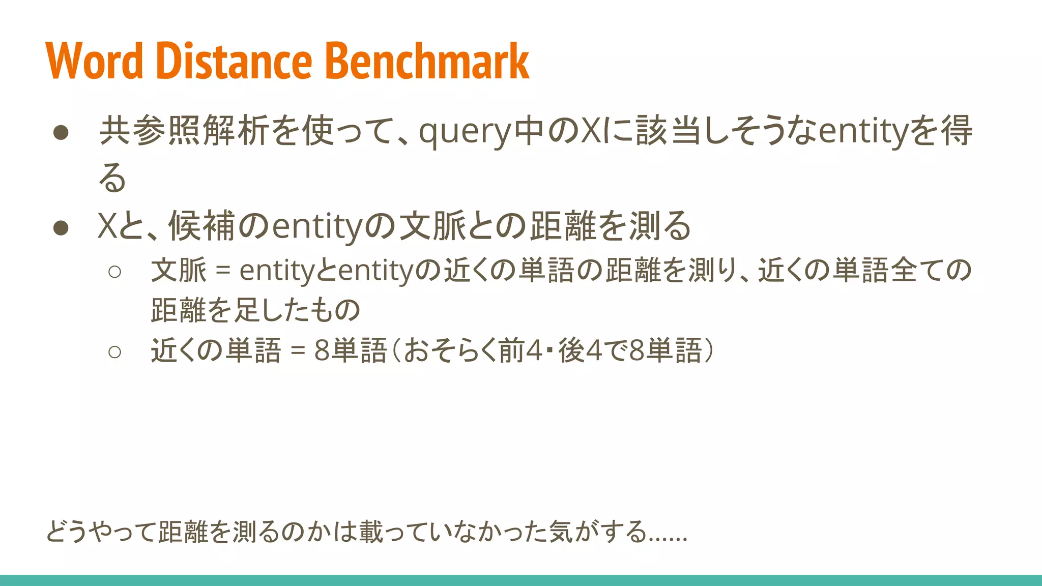 Word Distance Benchmark
● 共参照解析を使って、query中のXに該当しそうなentityを得
る
● Xと、候補のentityの文脈との距離を測る
○ 文脈 = entityとentityの近くの単語の距離を測り、近くの単語全ての
距離を足したもの
○ 近くの単語 = 8単語（おそらく前4・後4で8単語）
どうやって距離を測るのかは載っていなかった気がする……
 