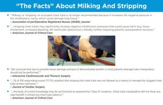 “The Facts” About Milking And Stripping
•	 “‘Milking’ or ‘stripping’ an occluded chest tube is no longer recommended because it increases the negative pressure in
the intrathoracic cavity, which could damage lung tissue.”1
							
– Association of periOperative Registered Nurses (AORN) Journal
•	 “... stripping chest tubes may significantly increase negative intrathoracic pressures that could cause harm (e.g. tissue
entrapment, increased bleeding, left ventricular dysfunction), thereby further impairing patients’ postoperative recovery.”2
	 – American Journal of Critical Care
•	 “We conclude that due to possible tissue damage and lack of demonstrable benefit, in most patients drainage tube manipulation
should not be performed.”3
	
– Interactive Cardiovascular and Thoracic Surgery
•	 “... 76 of 106 responding nurses (71.7%) asserted that stripping the chest tube was not allowed as a means to manage the clogged chest
tube at their institution.”4
	
– Journal of Cardiac Surgery
•	 “... the body of current knowledge may be summarized as representing “Class III” evidence…Chest tube manipulation did not show any
clear benefit in enhancing chest tube patency.”2
	
– American Journal of Critical Care
 