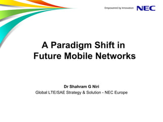 A Paradigm Shift in
Future Mobile Networks


              Dr Shahram G Niri
Global LTE/SAE Strategy & Solution - NEC Europe
 
