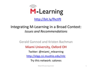 Integrating M-Learning in a Broad Context:Issues and Recommendations Gerald Gannod and Kristen Bachman Miami University, Oxford OH Twitter: @miami_mlearning http://elgg.csi.muohio.edu/mlc Try this network: salones 1 Miami M-Learning Center http://bit.ly/fhctPJ 