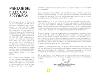 1
MENSAJE DEL
DELEGADO
ARZOBISPAL
El índice de pobreza en Guatemala
se ha incrementado al 60% de la
población, alcanzando la pobreza
extrema un valor del 23%; según
publicación de la Encuesta Nacional
de Condiciones de Vida, hecha por
el Instituto Nacional de Estadística de
Guatemala, indicando que 2 de cada
10 guatemaltecos viven con menos de
Q. 16.00 (US $ 2.00) cada día, para
adquirir el mínimo de alimentación.
Estos datos nos ubican dentro de
los más altos índices de pobreza en
el continente americano, manifiesto
también en privación de vivienda, poca
protección y cobertura social, rezago
escolar y bajos estándares de calidad
de vida, según la Comisión Económica
para América Latina y el Caribe
(CEPAL).
Esta condición nos presenta como
un país altamente vulnerable pero, al
mismo tiempo, rico en oportunidades
para poder hacer vida la enseñanza
e invitación del Santo Padre, el Papa
Francisco, de salir a las calles y
manifestar nuestro amor en el que lo necesita; que para nuestro país, es casi el 60 %
de la población.
Nuestro Arzobispo, Monseñor Oscar Julio Vian Morales sdb., nos lo hace presente al
decirnos que como institución, en Cáritas Arquidiocesana, tenemos el privilegio de ser
las manos y los brazos de Cristo, que abraza y atiende a los niños, que les procura
la salud, que levanta al caído y socorre al que necesita.
Nuestro esfuerzo, a la luz del Evangelio, se hace un constante participar de la
Misericordia de Dios y, por lo mismo, el solo hecho de colaborar: una Bendición. Así
que no hay que escatimar la entrega ni calidad en el servicio a los demás; primero
porque es una llamada desde la compasión que nos invita a amar y, luego, porque
es una necesidad para nuestros hermanos, para nuestro pueblo, para los que sufren,
para ayudar a alcanzar una vida digna y con oportunidades de desarrollo.
Gracias al aporte y ayuda de amigos compatriotas y extranjeros, nuestras acciones
en las áreas de salud, seguridad alimentaria, nutrición, vivienda, producción
agropecuaria, gestión de riesgo, infraestructura, capacitación, desarrollo, ayuda
humanitaria y educación, se hacen una respuesta que palia la gran necesidad en el
país, llegando a beneficiar a más de 1 millón de hermanos guatemaltecos de nuestra
Arquidiócesis y el resto del país, tratando de transformar esas vidas y comunidades
en presencia viva del Reino de Dios entre nosotros.
Confiados en la Providencia Divina y en el apoyo de nuestro señor Arzobispo, para
este Año del Señor 2016, Año de la Misericordia, renovamos nuestro compromiso de
seguir siendo facilitadores de la Caridad y motores del Amor, desde la vivencia de
los valores de la compasión, servicio y compromiso hacia los más pobres.
Que el buen Dios los y nos retribuya con su abundante bendición, por intercesión
de Santa María, Nuestra Divina Pastora, y nos siga encaminando a la eternidad de
su amor.
En Cristo,
Rev. P. Aarón Fabrizio Tello Mérida
Delegado Arzobispal
 