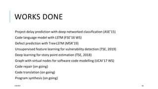 WORKS DONE
Project delay prediction with deep networked classification (ASE’15)
Code language model with LSTM (FSE’16 WS)
Defect prediction with Tree-LSTM (MSR’19)
Unsupervised feature learning for vulnerability detection (TSE, 2019)
Deep learning for story point estimation (TSE, 2018)
Graph with virtual nodes for software code modelling (IJCAI’17 WS)
Code repair (on going)
Code translation (on going)
Program synthesis (on going)
12/05/2019 106
 